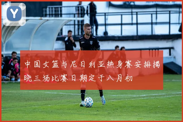 中国女篮与尼日利亚热身赛安排揭晓三场比赛日期定于八月初