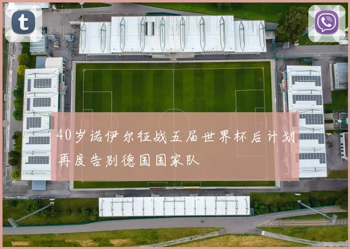 40岁诺伊尔征战五届世界杯后计划再度告别德国国家队