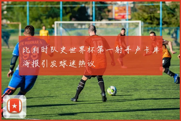 比利时队史世界杯第一射手卢卡库海报引发球迷热议