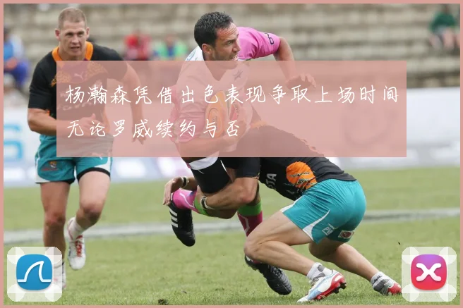 杨瀚森凭借出色表现争取上场时间无论罗威续约与否