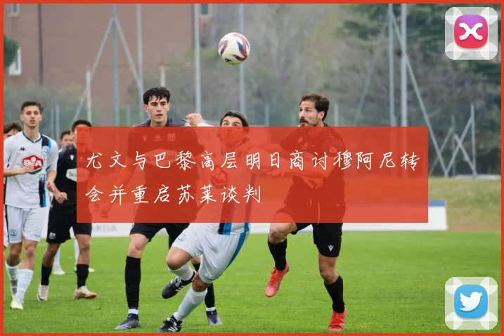 尤文与巴黎高层明日商讨穆阿尼转会并重启苏莱谈判