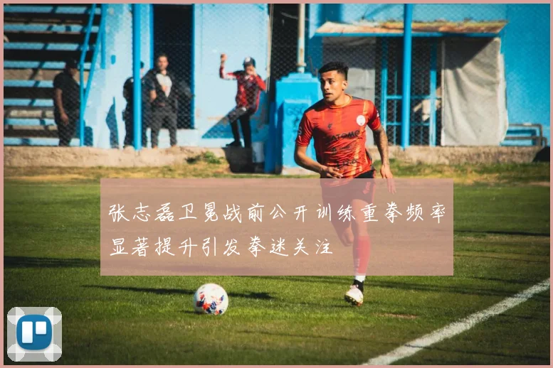 张志磊卫冕战前公开训练重拳频率显著提升引发拳迷关注