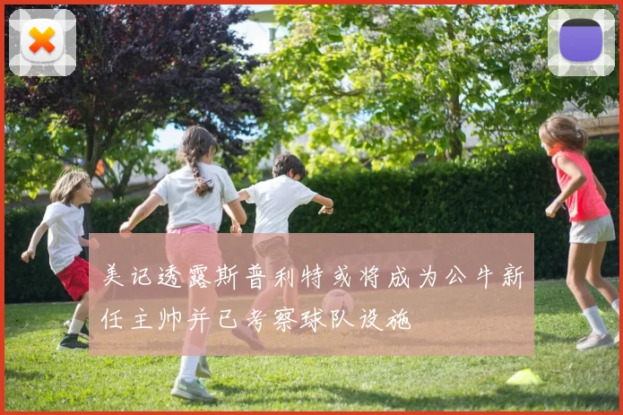 美记透露斯普利特或将成为公牛新任主帅并已考察球队设施