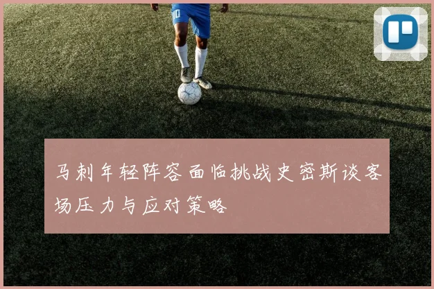 马刺年轻阵容面临挑战史密斯谈客场压力与应对策略