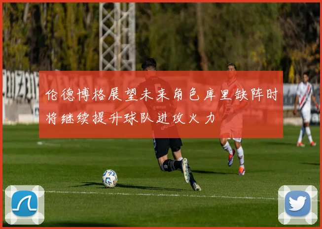 伦德博格展望未来角色库里缺阵时将继续提升球队进攻火力
