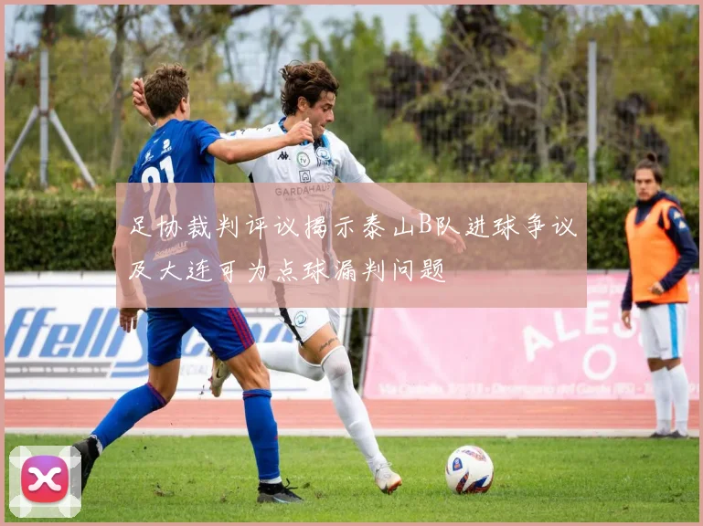 足协裁判评议揭示泰山B队进球争议及大连可为点球漏判问题