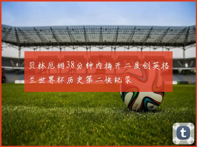 贝林厄姆38分钟内梅开二度创英格兰世界杯历史第二快纪录