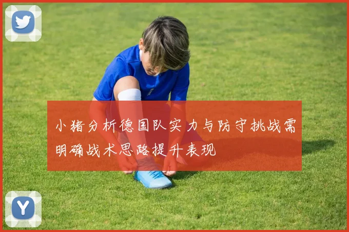 小猪分析德国队实力与防守挑战需明确战术思路提升表现
