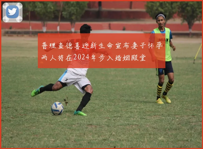 普理查德喜迎新生命宣布妻子怀孕两人将在2024年步入婚姻殿堂