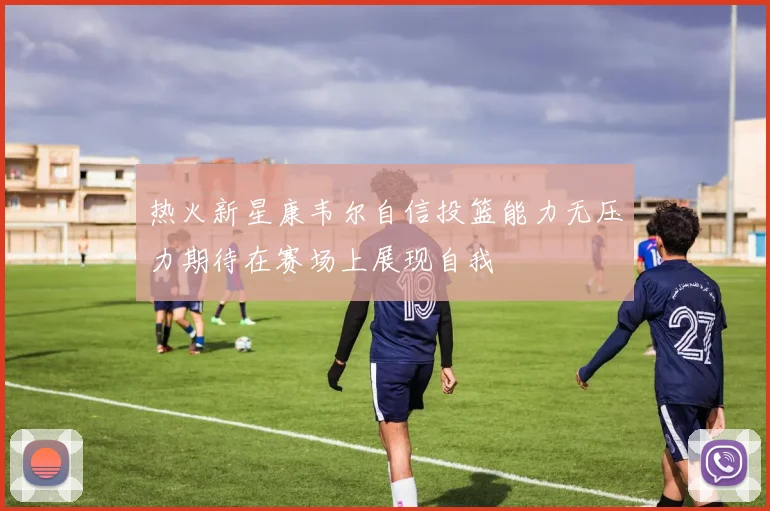 热火新星康韦尔自信投篮能力无压力期待在赛场上展现自我