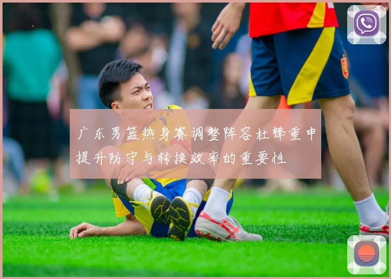 广东男篮热身赛调整阵容杜锋重申提升防守与转换效率的重要性