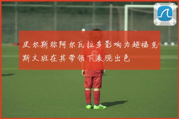 皮尔斯称阿尔瓦拉多影响力超福克斯文班在其带领下表现出色