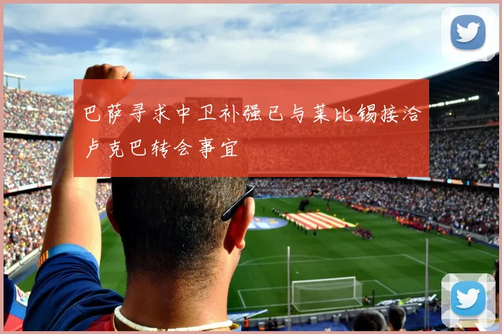 巴萨寻求中卫补强已与莱比锡接洽卢克巴转会事宜
