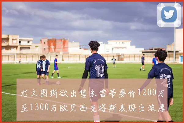 尤文图斯欲出售米雷蒂要价1200万至1300万欧贝西克塔斯表现出浓厚兴趣